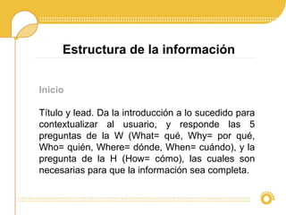 Inicio
Título y lead. Da la introducción a lo sucedido para
contextualizar al usuario, y responde las 5
preguntas de la W (What= qué, Why= por qué,
Who= quién, Where= dónde, When= cuándo), y la
pregunta de la H (How= cómo), las cuales son
necesarias para que la información sea completa.
Estructura de la información
 
