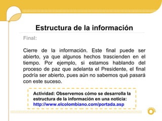Final:
Cierre de la información. Este final puede ser
abierto, ya que algunos hechos trascienden en el
tiempo. Por ejemplo, si estamos hablando del
proceso de paz que adelanta el Presidente, el final
podría ser abierto, pues aún no sabemos qué pasará
con este suceso.
Estructura de la información
Actividad: Observemos cómo se desarrolla la
estructura de la información en una noticia:
http://www.elcolombiano.com/portada.asp
 