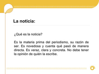 ¿Qué es la noticia?
Es la materia prima del periodismo, su razón de
ser. Es novedosa y cuenta qué pasó de manera
directa. Es veraz, clara y concreta. No debe tener
la opinión de quién la escribe.
La noticia:
 