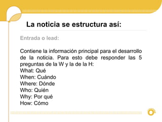 La noticia se estructura así:
Entrada o lead:
Contiene la información principal para el desarrollo
de la noticia. Para esto debe responder las 5
preguntas de la W y la de la H:
What: Qué
When: Cuándo
Where: Dónde
Who: Quién
Why: Por qué
How: Cómo
 