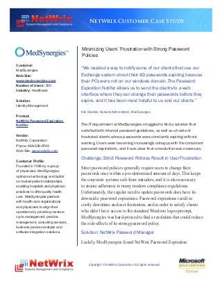 NetWrix Customer Case Study




                                    Minimizing Users’ Frustration with Strong Password
                                    Policies
Customer:
MedSynergies
                                    “We needed a way to notify some of our clients that use our
Web Site:                           Exchange system about their AD passwords expiring because
www.medsynergies.com                their PCs were not on our windows domain. The Password
Number of Users: 500
Industry: Healthcare
                                    Expiration Notifer allows us to send the clients to a web
                                    interface where they can change their passwords before they
Solution:                           expire, and it has been most helpful to us and our clients.”
Identity Management
                                    Kirk Shankle, Network Administrator, MedSynergies
Product:
NetWrix Password Expiration
Notifier                            The IT department at MedSynergies struggled to find a solution that
                                    satisfied both internal password guidelines, as well as a horde of
Vendor:                             frustrated clients whose passwords were constantly expiring without
NetWrix Corporation
                                    warning. Users were becoming increasingly unhappy with the consistent
Phone: 888-638-9749
Web Site: www.netwrix.com
                                    password expirations, and it was clear that a resolution was necessary.

                                    Challenge: Strict Password Policies Result in User Frustration
Customer Profile:
Founded in 1996 by a group          Strict password policies generally require users to change their
of physicians, MedSynergies
optimizes technology and builds
                                    passwords once within a pre-determined amount of days. This keeps
on trusted patient relationships,   the corporate systems safe from intruders, and it is also necessary
enabling hospitals and physician    to ensure adherence to many modern compliance regulations.
practices to offer quality health   Unfortunately, the regular need to update passwords does have its
care. MedSynergies partners
                                    downside: password expirations. Password expirations result in
with health care organizations
and physicians to align their
                                    costly downtime and user frustration, and in order to satisfy clients
operations by providing revenue     who didn’t have access to the standard Windows logon prompt,
cycle management, practice          MedSynergies was hard-pressed to find a resolution that could reduce
management, consulting services,    the side-effects of its strong password policy.
business process analysis and
software integration solutions.     Solution: NetWrix Password Manager
                                    Luckily, MedSynergies found NetWrix Password Expiration



                                         Copyright © NetWrix Corporation. All rights reserved.
 