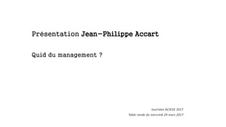Présentation Jean-Philippe Accart
Quid du management ?
Journées ACIEGE 2017
Table ronde du mercredi 29 mars 2017
 