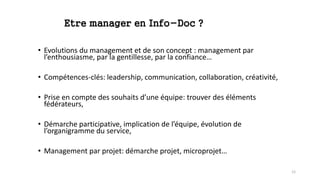 Etre manager en Info-Doc ?
• Evolutions du management et de son concept : management par
l’enthousiasme, par la gentillesse, par la confiance…
• Compétences-clés: leadership, communication, collaboration, créativité,
• Prise en compte des souhaits d’une équipe: trouver des éléments
fédérateurs,
• Démarche participative, implication de l’équipe, évolution de
l’organigramme du service,
• Management par projet: démarche projet, microprojet…
12
 