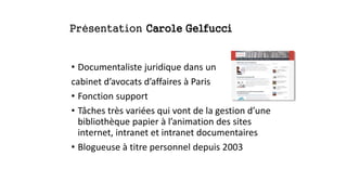 Présentation Carole Gelfucci
• Documentaliste juridique dans un
cabinet d’avocats d’affaires à Paris
• Fonction support
• Tâches très variées qui vont de la gestion d’une
bibliothèque papier à l’animation des sites
internet, intranet et intranet documentaires
• Blogueuse à titre personnel depuis 2003
 