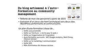 Du blog artisanal à l’auto-
formation au community
management
• Refonte de mon site personnel à partir de 2015
• Evolution d’un vieux site html (archaïque) vers deux sites
WordPress performants et communicants.
Un plan d’auto-formation à base de…
o Veille concurrentielle
o Veille sur l’écriture : « écrire pour le web »
o Veille sur l’organisation et l’inspiration
o Auto-formation aux outils : WP, Google analytics, Mail Chimp,
réseaux sociaux
o Veille sur le marketing / communication
o Veille SEO
o Rôle d’animateur de réseaux sociaux
 