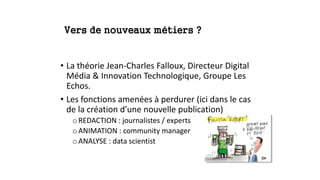 Vers de nouveaux métiers ?
• La théorie Jean-Charles Falloux, Directeur Digital
Média & Innovation Technologique, Groupe Les
Echos.
• Les fonctions amenées à perdurer (ici dans le cas
de la création d’une nouvelle publication)
oREDACTION : journalistes / experts
oANIMATION : community manager
oANALYSE : data scientist
 