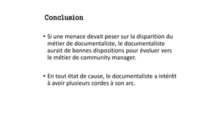 Conclusion
• Si une menace devait peser sur la disparition du
métier de documentaliste, le documentaliste
aurait de bonnes dispositions pour évoluer vers
le métier de community manager.
• En tout état de cause, le documentaliste a intérêt
à avoir plusieurs cordes à son arc.
 