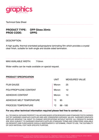Technical Data Sheet
PRODUCT TYPE:	 OPP Gloss 25mic
PROD CODE:		 OPPG
				
DESCRIPTION:				
A high quality, thermal orientated polypropylene laminating film which provides a crystal
clear finish, suitable for both single and double sided lamination.
MAX AVAILABLE WIDTH:	 710mm			
Wider widths can be made available on special request.		
				
PRODUCT SPECIFICATION				
								UNIT 		MEASURED VALUE
FILM GAUGE						Micron	25
POLYPROPYLENE CONTENT				Micron	12
ADHESIVE CONTENT					Micron	13
ADHESIVE MELT TEMPERATURE			°C	85
PROCESS TEMPERATURE				°C	88 - 100
For any other technical information required please feel free to contact us.		
	
ALLTECHNICALDATAAND PROPERTYVALUESARE BASED UPON RESEARCHAND STANDARDTESTS CARRIED
OUT BY GARDINER GRAPHICS SUPPLIES AND ARE CONSIDERED AVERAGE VALUES. GARDINER GRAPHICS
SUPPLIES RESERVE THE RIGHT TO CHANGE SPECIFICATIONS WITHOUT NOTICE. ALL PRODUCTS SHOWN
ARE SOLD SUBJECT TO GARDINER GRAPHICS SUPPLIES STANDARD TERMS AND CONDITIONS (AVAILABLE
ON REQUEST) AND PURCHASERS SHOULD INDEPENDENTLY DETERMINE, PRIOR TO USE, THE SUITABILITY
OF EACH MATERIAL FOR THEIR SPECIFIC PURPOSE.
Unit B Oak Park Industrial Estate
Northarbour Road
Portsmouth
Hampshire
PO6 3TJ
t +44 (0)23 9222 1133
f +44(0)23 9220 1111
e sales@ggsupplies.com
w www.ggsupplies.com
Gardiner Graphics Supplies is a division of the Gardiner Graphics Group Ltd. Registered in England & Wales No. 3058942 VAT Reg No. GB 661 4853 25
Registered Office: Oak Park Industrial Estate, Northarbour Road, Portsmouth, Hampshire PO6 3TJ
 