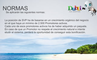 NORMASSe aplicarán las siguientes normas:
La posición de SVP ha de basarse en un crecimiento orgánico del negocio
en el que haya un mínimo de 2.500 Promotores activos.
Cada uno de esos promotores activos ha de haber adquirido un paquete.
En caso de que un Promotor no respete el crecimiento natural e intente
eludir el sistema, perderá la oportunidad de conseguir esta bonificación.
 