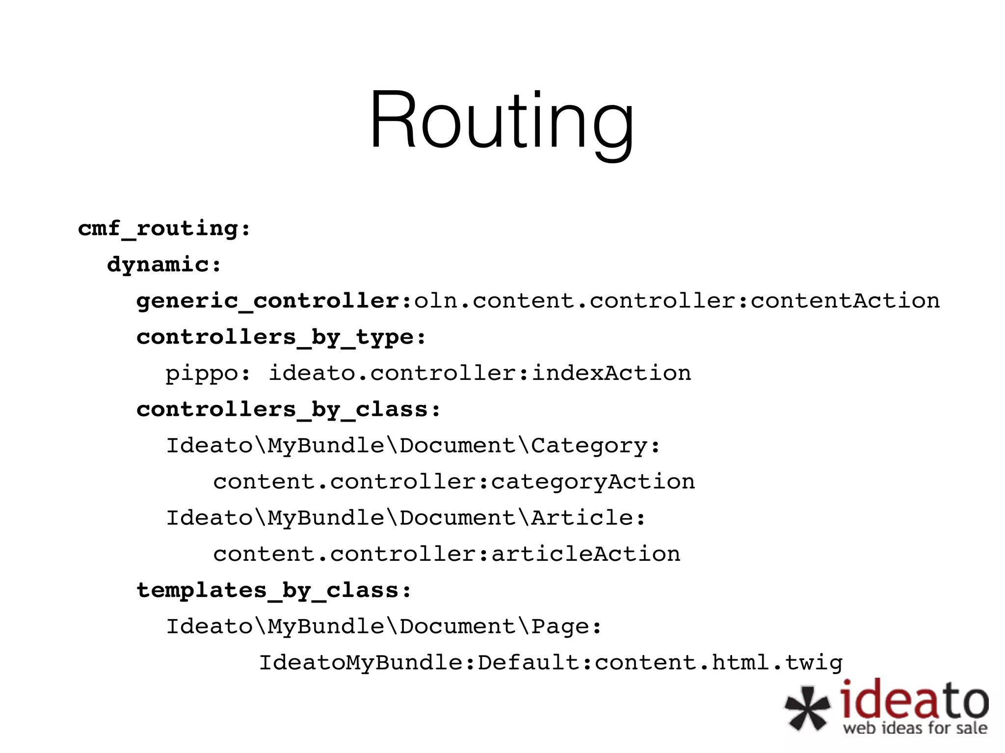 Routing cmf_routing:" dynamic:" generic_controller:oln.content.controller:contentAction" controllers_by_type:" pippo: ideato.controller:indexAction" controllers_by_class:" IdeatoMyBundleDocumentCategory:" " " " content.controller:categoryAction" IdeatoMyBundleDocumentArticle:" " " " content.controller:articleAction" templates_by_class:" IdeatoMyBundleDocumentPage:" " " " " IdeatoMyBundle:Default:content.html.twig 