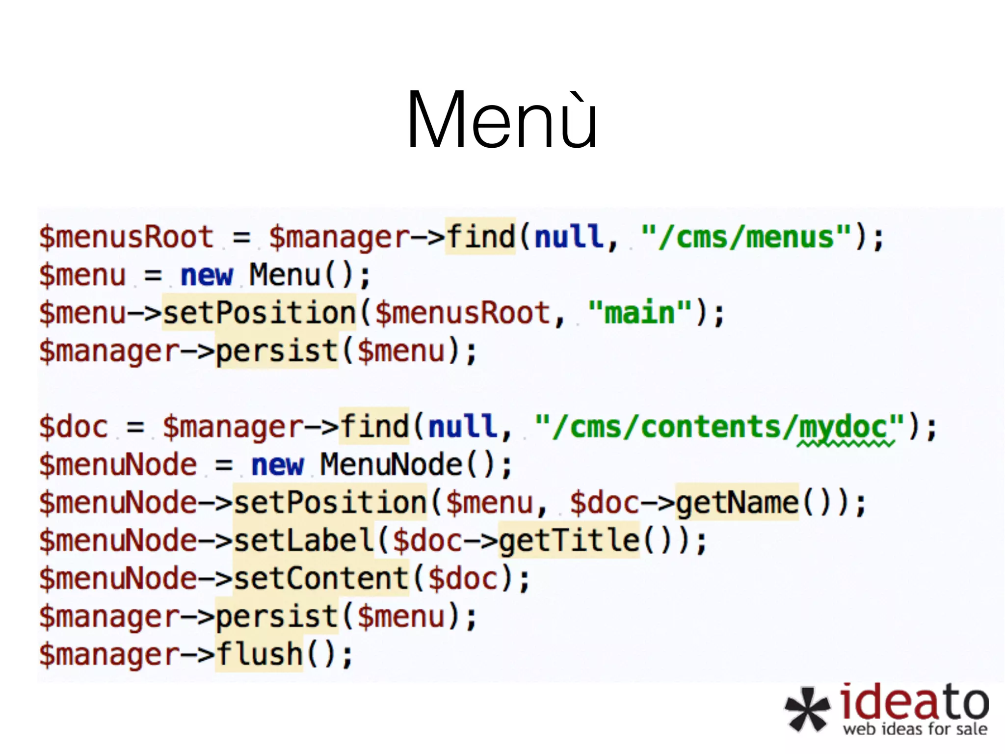 Menù $menusRoot = $manager->find(null, “/cms/menus");" $menu = new Menu();" $menu->setPosition($menusRoot, "main");" $manager->persist($menu);" ! $doc = $manager->find(null, “/cms/contents/mydoc“);" $menuNode = new MenuNode();" $menuNode->setPosition($menu, $doc->getName());" $menuNode->setLabel($doc->getTitle());" $menuNode->setContent($doc);" $manager->persist($menu);" $manager->flush(); 