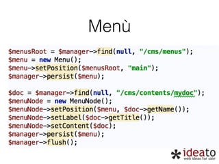 Menù 
$menusRoot = $manager->find(null, “/cms/menus");" 
$menu = new Menu();" 
$menu->setPosition($menusRoot, "main");" 
$manager->persist($menu);" 
! 
$doc = $manager->find(null, “/cms/contents/mydoc“);" 
$menuNode = new MenuNode();" 
$menuNode->setPosition($menu, $doc->getName());" 
$menuNode->setLabel($doc->getTitle());" 
$menuNode->setContent($doc);" 
$manager->persist($menu);" 
$manager->flush(); 
 