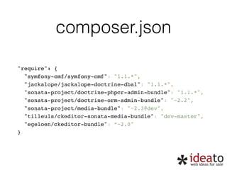 composer.json 
"require": { 
"symfony-cmf/symfony-cmf": "1.1.*", 
"jackalope/jackalope-doctrine-dbal": "1.1.*", 
"sonata-project/doctrine-phpcr-admin-bundle": "1.1.*", 
"sonata-project/doctrine-orm-admin-bundle": "~2.2", 
"sonata-project/media-bundle": "~2.3@dev", 
"tilleuls/ckeditor-sonata-media-bundle": "dev-master", 
"egeloen/ckeditor-bundle": “~2.0" 
} 
 