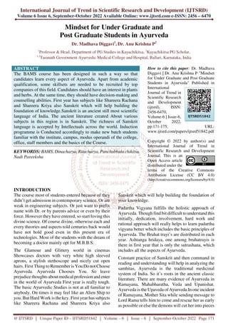 International Journal of Trend in Scientific Research and Development (IJTSRD)
Volume 6 Issue 6, September-October 2022 Available Online: www.ijtsrd.com e-ISSN: 2456 – 6470
@ IJTSRD | Unique Paper ID – IJTSRD51842 | Volume – 6 | Issue – 6 | September-October 2022 Page 171
Mindset for Under Graduate and
Post Graduate Students in Ayurveda
Dr. Madhava Diggavi1
, Dr. Anu Krishna P2
1
Professor & Head, Department of PG Studies in Kayachikitsa, 2
Kayachikitsa PG Scholar,
1,2
Taranath Government Ayurvedic Medical College and Hospital, Ballari, Karnataka, India
ABSTRACT
The BAMS course has been designed in such a way so that
candidates learn every aspect of Ayurveda. Apart from academic
qualification, some skillsets are needed to be recruited by top
companies of this field. Candidates should have an interest in plants
and herbs. At the same time, they should have decision-making and
counselling abilities. First year has subjects like Shareera Rachana
and Shareera Kriya also Sanskrit which will help building the
foundation of knowledge.Sanskrit is an ancient still most scientific
language of India. The ancient literature created About various
subjects in this region is in Sanskrit. The richness of Sanskrit
language is accepted by Intellectuals across the world. Induction
programme is Conducted accordingly to make new batch students
familiar with the institute, campus, modus operandi of the college,
office, staff members and the basics of the Course.
KEYWORDS: BAMS, Dinacharya, Ritucharya, Panchabhuta chikitsa,
Nadi Pareeksha
How to cite this paper: Dr. Madhava
Diggavi | Dr. Anu Krishna P "Mindset
for Under Graduate and Post Graduate
Students in Ayurveda" Published in
International
Journal of Trend in
Scientific Research
and Development
(ijtsrd), ISSN:
2456-6470,
Volume-6 | Issue-6,
October 2022,
pp.171-175, URL:
www.ijtsrd.com/papers/ijtsrd51842.pdf
Copyright © 2022 by author(s) and
International Journal of Trend in
Scientific Research and Development
Journal. This is an
Open Access article
distributed under the
terms of the Creative Commons
Attribution License (CC BY 4.0)
(http://creativecommons.org/licenses/by/4.0)
INTRODUCTION
The course most of students entered because of they
didn’t get admission in contemporary science. Or are
weak in engineering subjects. Or just want to prefix
name with Dr. or by parents advice or even by their
force. However they have entered, so start loving this
divine science. Of course divine, otherwise each and
every theories and aspects told centuries back would
have not hold good even in this present era of
technologies. Most of the students with the dream of
becoming a doctor mainly opt for M.B.B.S.
The Glamour and Glittery world in cinemas
Showcases doctors with very white high sleeved
aprons, a stylish stethoscope and nicely cut open
hairs. First Thing to Remember is You Do not Choose
Ayurveda. Ayurveda Chooses You. So leave
prejudice thoughts about medical profession and enter
in the world of Ayurveda First year is really tough.
The basic Ayurvedic Studies is not at all familiar to
anybody. On times it may feel like an Alien Ship to
you. But Hard Work is the key. First year has subjects
like Shareera Rachana and Shareera Kriya also
Sanskrit which will help building the foundation of
your knowledge.
Padartha Vigyana fulfills the holistic approach of
Ayurveda. Though find bit difficult to understand this
initially, dedication, involvement, hard work and
rational approach will really helps to learn padartha
vigyana better which includes the basic principles of
Ayurveda. The Bruhat trayi’s are distributed in each
year. Ashtanga hridaya, one among bruhatrayis is
there in first year that is only the sutrashana, which
includes all the aspects of Ayurveda.
Constant practice of Sanskrit and then command in
reading and understanding will help in analyzing the
samhitas, Ayurveda is the traditional medicinal
system of India. So it’s roots in the ancient classic
literature. There are many evidence of Ayurveda in
Ramayana, Mahabharatha, Veda and Upanishat.
Ayurveda is the Upaveda of Ayurveda.In one incident
of Ramayana, Mother Sita while sending message to
Lord Rama tells him to come and rescue her as early
as possible or else the demons will cut her into pieces
IJTSRD51842
 