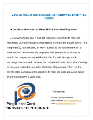 25% minimum shareholding, JET AIRWAYS EXEMPTED
HOW?
• Jet Gets Extension to Meet SEBI's Shareholding Norm
Jet Airways today said it has got regulatory extension to meet the
mandatory 25 Percent public shareholding norms in the private airline. In a
filing to BSE, Jet said Sebi, on May 13, relaxed the requirement of 12-
week cool-off period after the proposed inter se transfer of shares to
enable the company to undertake the offer for sale through stock
exchange mechanism to achieve the minimum level of public shareholding
as required under the Securities Contracts Regulations, 1957. For the
private listed companies, the deadline to meet the Sebi-stipulated public
shareholding norm is June-end.
CONCLUSION
For More Detailed Information:
Visit our website: www.proglobalcorp.com
Email: proglobalcorp@gmail.com
 