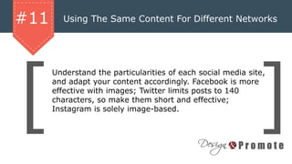 Using The Same Content For Different Networks#11
Understand the particularities of each social media site,
and adapt your content accordingly. Facebook is more
effective with images; Twitter limits posts to 140
characters, so make them short and effective;
Instagram is solely image-based.
 