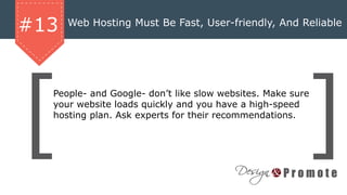 Web Hosting Must Be Fast, User-friendly, And Reliable
#13
People- and Google- don’t like slow websites. Make sure
your website loads quickly and you have a high-speed
hosting plan. Ask experts for their recommendations.
 