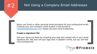 Not Using a Company Email Addresses
Never use Gmail or other personal email providers for your professional email.
Creating your own company email system in the format of
name@websitedomain.com makes you look more trustworthy.
Create a signature file
Get your name out there by including your logo and contact info in your email
signature file. Not only will your logo stick in people’s minds, but you will look
more professional.
#2
 