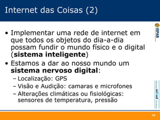 Internet das Coisas (2)
• Implementar uma rede de internet em
que todos os objetos do dia-a-dia
possam fundir o mundo físico e o digital
(sistema inteligente)
• Estamos a dar ao nosso mundo um
sistema nervoso digital:
– Localização: GPS
– Visão e Audição: camaras e microfones
– Alterações climáticas ou fisiológicas:
sensores de temperatura, pressão
10
 
