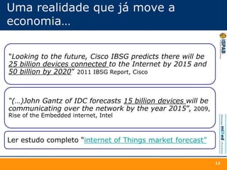 Uma realidade que já move a
economia…
"Looking to the future, Cisco IBSG predicts there will be
25 billion devices connected to the Internet by 2015 and
50 billion by 2020” 2011 IBSG Report, Cisco
“(…)John Gantz of IDC forecasts 15 billion devices will be
communicating over the network by the year 2015”, 2009,
Rise of the Embedded internet, Intel
Ler estudo completo “internet of Things market forecast”
12
 