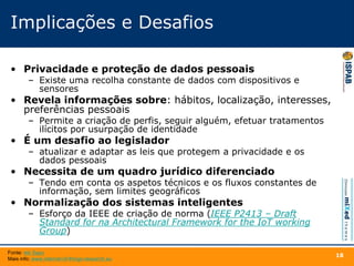 Implicações e Desafios
• Privacidade e proteção de dados pessoais
– Existe uma recolha constante de dados com dispositivos e
sensores
• Revela informações sobre: hábitos, localização, interesses,
preferências pessoais
– Permite a criação de perfis, seguir alguém, efetuar tratamentos
ilícitos por usurpação de identidade
• É um desafio ao legislador
– atualizar e adaptar as leis que protegem a privacidade e os
dados pessoais
• Necessita de um quadro jurídico diferenciado
– Tendo em conta os aspetos técnicos e os fluxos constantes de
informação, sem limites geográficos
• Normalização dos sistemas inteligentes
– Esforço da IEEE de criação de norma (IEEE P2413 – Draft
Standard for na Architectural Framework for the IoT working
Group)
18
Fonte: tek Sapo
Mais info: www.internet-of-things-research.eu
 
