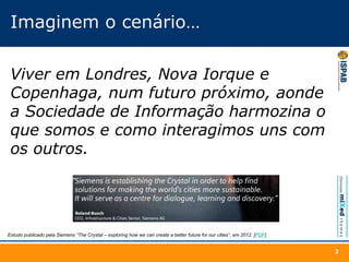 Imaginem o cenário…
Viver em Londres, Nova Iorque e
Copenhaga, num futuro próximo, aonde
a Sociedade de Informação harmozina o
que somos e como interagimos uns com
os outros.
2
Estudo publicado pela Siemens “The Crystal – exploring how we can create a better future for our cities”, em 2012. [PDF]
 