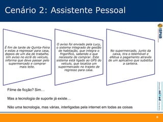 Cenário 2: Assistente Pessoal
É fim de tarde de Quinta-Feira
e estas a regressar para casa,
depois de um dia de trabalho.
Um aviso no ecrã do veículo,
informa que deve passar pelo
supermercado e comprar
mais leite.
O aviso foi enviado pela Lucy,
o sistema integrado de gestão
de habitação, que integra o
frigorífico, sabendo o que
necessita de comprar. Este
sistema está ligado ao GPS do
veículo, que localiza um
supermercado no trajeto de
regresso para casa.
No supermercado, junto da
caixa, tira o telemóvel e
efetua o pagamento através
de um aplicativo que substitui
a carteira.
6
Filme de ficção? Sim…
Mas a tecnologia de suporte já existe…
Não uma tecnologia, mas várias, interligadas pela internet em todas as coisas
 