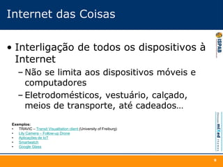 Internet das Coisas
• Interligação de todos os dispositivos à
Internet
– Não se limita aos dispositivos móveis e
computadores
– Eletrodomésticos, vestuário, calçado,
meios de transporte, até cadeados…
9
Exemplos:
• TRAVIC – Transit Visualitation client (University of Freiburg)
• Lily Camera – Follow-up Drone
• Aplicações de IoT
• Smartwatch
• Google Glass
 