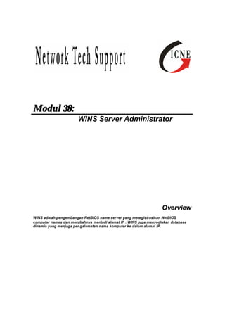 Modul 38: 
WINS Server Administrator 
Overview 
WINS adalah pengembangan NetBIOS name server yang meregistrasikan NetBIOS 
computer names dan merubahnya menjadi alamat IP . WINS juga menyediakan database 
dinamis yang menjaga pengalamatan nama komputer ke dalam alamat IP. 
 