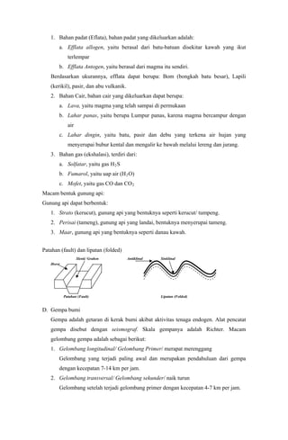 1. Bahan padat (Eflata), bahan padat yang dikeluarkan adalah:
a. Efflata allogen, yaitu berasal dari batu-batuan disekitar kawah yang ikut
terlempar
b. Efflata Antogen, yaitu berasal dari magma itu sendiri.
Berdasarkan ukurannya, efflata dapat berupa: Bom (bongkah batu besar), Lapili
(kerikil), pasir, dan abu vulkanik.
2. Bahan Cair, bahan cair yang dikeluarkan dapat berupa:
a. Lava, yaitu magma yang telah sampai di permukaan
b. Lahar panas, yaitu berupa Lumpur panas, karena magma bercampur dengan
air
c. Lahar dingin, yaitu batu, pasir dan debu yang terkena air hujan yang
menyerupai bubur kental dan mengalir ke bawah melalui lereng dan jurang.
3. Bahan gas (ekshalasi), terdiri dari:
a. Solfatar, yaitu gas H2S
b. Fumarol, yaitu uap air (H2O)
c. Mofet, yaitu gas CO dan CO2
Macam bentuk gunung api:
Gunung api dapat berbentuk:
1. Strato (kerucut), gunung api yang bentuknya seperti kerucut/ tumpeng.
2. Perisai (tameng), gunung api yang landai, bentuknya menyerupai tameng.
3. Maar, gunung api yang bentuknya seperti danau kawah.
Patahan (fault) dan lipatan (folded)
Slenk/ Graben Antiklinal Sinklinal
Horst
Patahan (Fault) Lipatan (Folded)
D. Gempa bumi
Gempa adalah getaran di kerak bumi akibat aktivitas tenaga endogen. Alat pencatat
gempa disebut dengan seismograf. Skala gempanya adalah Richter. Macam
gelombang gempa adalah sebagai berikut:
1. Gelombang longitudinal/ Gelombang Primer/ merapat merenggang
Gelombang yang terjadi paling awal dan merupakan pendahuluan dari gempa
dengan kecepatan 7-14 km per jam.
2. Gelombang transversal/ Gelombang sekunder/ naik turun
Gelombang setelah terjadi gelombang primer dengan kecepatan 4-7 km per jam.
 
