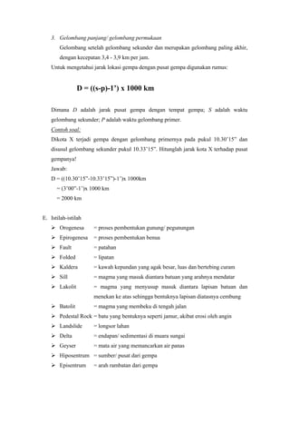 3. Gelombang panjang/ gelombang permukaan
Gelombang setelah gelombang sekunder dan merupakan gelombang paling akhir,
dengan kecepatan 3,4 - 3,9 km per jam.
Untuk mengetahui jarak lokasi gempa dengan pusat gempa digunakan rumus:
D = ((s-p)-1’) x 1000 km
Dimana D adalah jarak pusat gempa dengan tempat gempa; S adalah waktu
gelombang sekunder; P adalah waktu gelombang primer.
Contoh soal:
Dikota X terjadi gempa dengan gelombang primernya pada pukul 10.30’15” dan
disusul gelombang sekunder pukul 10.33’15”. Hitunglah jarak kota X terhadap pusat
gempanya!
Jawab:
D = ((10.30’15”-10.33’15”)-1’)x 1000km
= (3’00”-1’)x 1000 km
= 2000 km
E. Istilah-istilah
 Orogenesa = proses pembentukan gunung/ pegunungan
 Epirogenesa = proses pembentukan benua
 Fault = patahan
 Folded = lipatan
 Kaldera = kawah kepundan yang agak besar, luas dan bertebing curam
 Sill = magma yang masuk diantara batuan yang arahnya mendatar
 Lakolit = magma yang menyusup masuk diantara lapisan batuan dan
menekan ke atas sehingga bentuknya lapisan diatasnya cembung
 Batolit = magma yang membeku di tengah jalan
 Pedestal Rock = batu yang bentuknya seperti jamur, akibat erosi oleh angin
 Landslide = longsor lahan
 Delta = endapan/ sedimentasi di muara sungai
 Geyser = mata air yang memancarkan air panas
 Hiposentrum = sumber/ pusat dari gempa
 Episentrum = arah rambatan dari gempa
 