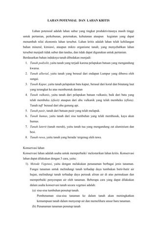 LAHAN POTENSIAL DAN LAHAN KRITIS
Lahan potensial adalah lahan subur yang tingkat produktivitasnya masih tinggi
untuk pertanian, perkebunan, peternakan, kehutanan ataupun kegiatan yang dapat
menambah nilai ekonomis lahan tersebut. Lahan kritis adalah lahan telah kehilangan
bahan mineral, kimiawi, ataupun mikro organisme tanah; yang menyebabkan lahan
tersebut menjadi tidak subur dan tandus, dan tidak dapat digunakan untuk pertanian.
Berdasarkan bahan induknya tanah dibedakan menjadi:
1. Tanah podzolit, yaitu tanah yang terjadi karena pelapukan batuan yang mengandung
kwarsa.
2. Tanah alluvial, yaitu tanah yang berasal dari endapan Lumpur yang dibawa oleh
sungai.
3. Tanah Kapur, yaitu tanah pelapukan batu kapur, berasal dari koral dan binatang laut
yang terangkat ke atas membentuk daratan
4. Tanah vulkanis, yaitu tanah dari pelapukan batuan vulkanis; baik dari batu yang
telah membeku (efusit) ataupun dari abu vulkanik yang telah membeku (eflata).
Tanah tuff berasal dari abu gunung api.
5. Tanah pasir, tanah dari batuan pasir yang telah melapuk.
6. Tanah humus, yaitu tanah dari sisa tumbuhan yang telah membusuk, kaya akan
humus.
7. Tanah laterit (tanah merah), yaitu tanah tua yang mengandung zat aluminium dan
besi.
8. Tanah rawa, yaitu tanah yang berada/ tergenag oleh rawa.
Konservasi lahan
Konservasi lahan adalah usaha untuk memperbaiki/ melestarikan lahan kritis. Konservasi
lahan dapat dilakukan dengan 3 cara, yaitu:
1). Metode Vegetasi, yaitu dengan melakukan penanaman berbagai jenis tanaman.
Fungsi tanaman untuk melindungi tanah terhadap daya tumbukan butir-butir air
hujan, melindungi tanah terhadap daya perusak aliran air di atas permukaan dan
memperbaiki penyerapan air oleh tanaman. Beberapa cara yang dapat dilakukan
dalam usaha konservasi tanah secara vegetasi adalah:
(a) sisa-sisa tumbuhan penutup tanah.
Pembenaman sisa-sisa tanaman ke dalam tanah akan meningkatkan
kemampuan tanah dalam menyerap air dan memelihara unsur hara tanaman.
(b) Penanaman tanaman penutup tanah
 