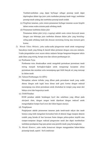 Tumbuh-tumbuhan yang dapat berfungsi sebagai penutup tanah dapat
digolongkan dalam tiga jenis yaitu tumbuhan penutup tanah tinggi, tumbuhan
penutup tanah sedang dan tumbuhan penutup tanah rendah.
(c) Pergiliran tanaman, yaitu sistem penanaman berbagai tanaman secara bergilir
dalam urutan waktu tertentu pada sebidang tanah.
(d) Penanaman tumbuhan dalam jalur
Penanaman dalam jalur (strip cropping) adalah suatu sistem bercocok tanam
dengan cara beberapa jenis tumbuhan ditanam dalam jalur yang berseling-
seling pada sebidang tanah dan disusun memotong lereng atau menurut garis
kontur.
2). Metode Teknis Mekanis, yaitu usaha-usaha pengawetan tanah untuk mengurangi
banyaknya tanah yang hilang di daerah lahan pertanian dengan cara-cara mekanis.
Usaha pengendalian erosi secara teknis mekanis berupa bangunan-bangunan teknis
pada lahan yang miring, berupa teras dan saluran pembuangan air.
(a) Pembuatan Teras
Pembuatan teras dimaksudkan untuk mengubah permukaan permukaan tanah
miring menjadi bertingkat-tingkat untuk mengurangi kecepatan aliran
permukaan dan menahan serta menampung agar lebih banyak air yang meresap
ke dalam tanah.
(b) Saluran Pembuangan Air (SPA)
Merupakan saluran terbuka yang dibuat pada permukaan tanah yang sudah
diteras dengan arah tegak lurus denan arah garis kontur dengan maksud
menampung sisa aliran permukaan untuk disalurkan ke tempat yang aman dari
bahaya erosi dan longsornya tanah.
(c) DAM Penahan
DAM penahan adalah bendungan kecil dan sederhana yang dibuat pada
alur/parit alam, dengan urugan tanah diperkuat dengan maksud untuk
mengendapkan lumpur hasil erosi dari lahan bagian atasnya.
(d) Penghijauan
Penghijauan adalah penanaman tanaman pada tanah-tanah rakyat dan tanah
lainnya yang telah mengalami kerusakan baik di dataran tinggi maupun dataran
rendah yang berada di luar kawasan hutan dengan pohon-pohon terpilih atau
rumput-rumputan dengan maksud pengawetan tanah dan dapat memberikan
tambahan pendapatan bagi para petani atau pemilik tanah yang bersangkutan.
3). Metode Kimiawi, yaitu usaha konservasi dengan menggunakan bahan-bahan
pemantap tanah, seperti : Soil conditioner
 