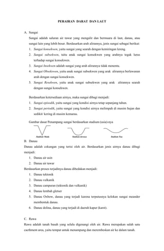 PERAIRAN DARAT DAN LAUT
A. Sungai
Sungai adalah saluran air tawar yang mengalir dan bermuara di laut, danau, atau
sungai lain yang lebih besar. Berdasarkan arah alirannya, jenis sungai sebagai berikut:
1. Sungai konsekwen, yaitu sungai yang searah dengan kemiringan lereng.
2. Sungai subsekwen, taitu anak sungai konsekwen yang arahnya tegak lurus
terhadap sungai konsekwen.
3. Sungai Insekwen adalah sungai yang arah alirannya tidak menentu.
4. Sungai Obsekswen, yaitu anak sungai subsekwen yang arak alirannya berlawanan
arah dengan sungai konsekwen.
5. Sungai Resekwen, yaitu anak sungai subsekwen yang arak alirannya searah
dengan sungai konsekwen.
Berdasarkan ketersediaan airnya, maka sungai dibagi menjadi:
1. Sungai episodik, yaitu sungai yang kondisi airnya tetap sepanjang tahun.
2. Sungai periodik, yaitu sungai yang kondisi airnya melimpah di musim hujan dan
sedikit/ kering di musim kemarau.
Gambar dasar Penampang sungai berdasarkan stadium (usia)-nya
Stadium Muda Stadium dewasa Stadium Tua
B. Danau
Danau adalah cekungan yang terisi oleh air. Berdasarkan jenis airnya danau dibagi
menjadi:
1. Danau air asin
2. Danau air tawar
Berdasarkan proses terjadinya danau dibedakan menjadi:
1. Danau tektonik
2. Danau vulkanik
3. Danau campuran (tektonik dan vulkanik)
4. Danau lembah gletser
5. Danau Oxbow, danau yang terjadi karena terputusnya kelokan sungai meander
membentuk danau.
6. Danau dolina, danau yang terjadi di daerah kapur (karst).
C. Rawa
Rawa adalah tanah basah yang selalu digenangi oleh air. Rawa merupakan salah satu
cacthment area, yaitu tempat untuk menampung dan merembeskan air ke dalam tanah.
 
