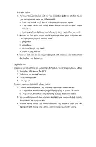 Sifat-sifat air laut :
1. Warna air laut, dipengaruhi oleh zat yang terkandung pada laut tersebut. Faktor
yang mempengaruhi warna laut berbeda adalah
a. Laut yang tampak merah, karena terdapat banyak ganggang merah;
b. Laut tampak hitam atau kuning, karena banyak terdapat endapan Lumpur
tanah loss;
c. Laut tampak hijau/ kebiruan, karena banyak terdapat vegetasi laut dan koral;
2. Salinitas air laut, yaitu jumlah mineral (garam-garaman) yang terdapat di laut.
Faktor yang mempengaruhi salinitas adalah:
a. penguapan
b. curah hujan
c. air tawar/ sungai yang masuk
d. cairan es yang mencair
3. Suhu air laut, suhu air laut sangat dipengaruhi oleh intensitas sinar matahari dan
dan luas laut yang disinarinya.
Organisme laut
Organisme laut adalah flora dan fauna yang hidup di laut. Faktor yang mendukung adalah
1. Suhu udara tidak kurang dari 18º C
2. Kedalaman laut antara 40-50 meter
3. kadar garamnya stabil
4. air laut jernih
Jenis dari organisme laut adalah sebagai berikut:
1. Plankton adalah organisme yang melayang-layang di permukaan air laut.
a. Fitoplankton, tumbuhan kecil yang melayang-layang di permukaan air laut.
b. Zooplankton, hewan kecil yang melayang-layang di permukaan air laut.
2. Nekton adalah kelompok ikan besar dan ikan kecil yang berenang di laut. Contoh:
ikan paus dan berbagai jenis ikan.
3. Benthos adalah hewan dan tumbuh-tumbuhan yang hidup di dasar laut dan
dipengaruhi oleh pasang surut air laut. Contoh: mangrove, terumbu karang.
 
