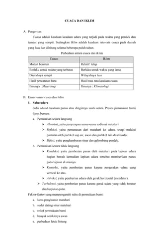 CUACA DAN IKLIM
A. Pengertian
Cuaca adalah keadaan keadaan udara yang terjadi pada waktu yang pendek dan
tempat yang sempit. Sedangkan Iklim adalah keadaan rata-rata cuaca pada daerah
yang luas dan dihitung selama beberapa puluh tahun.
Perbedaan antara cuaca dan iklim
Cuaca Iklim
Mudah berubah Relatif tetap
Berlaku untuk waktu yang terbatas Berlaku untuk waktu yang lama
Daerahnya sempit Wilayahnya luas
Hasil pencatatan baru Hasil rata-rata keadaan cuaca
Ilmunya : Meterologi Ilmunya : Klimatologi
B. Unsur-unsur cuaca dan iklim
1. Suhu udara
Suhu adalah keadaan panas atau dinginnya suatu udara. Proses pemanasan bumi
dapat berupa:
a. Pemanasan secara langsung
 Absorbsi, yaitu penyerapan unsur-unsur radiasai matahari.
 Refleksi, yaitu pemanasan dari matahari ke udara, tetapi melalui
pantulan oleh partikel uap air, awan dan partikel lain di atmosfer.
 Difusi, yaitu penghamburan sinar dan gelombang pendek.
b. Pemanasan secara tidak langsung
 Konduksi, yaitu pemberian panas oleh matahari pada lapisan udara
bagian bawah kemudian lapisan udara tersebut memberikan panas
pada lapisan di atasnya.
 Konveksi, yaitu pemberian panas karena pergerakan udara yang
vertical ke atas.
 Adveksi, yaitu pemberian udara oleh gerak horizontal (mendatar).
 Turbulensi, yaitu pemberian panas karena gerak udara yang tidak beratur
dan berputar-putar.
Faktor-faktor yang mempengaruhi suhu di permukaan bumi:
a. lama penyinaran matahari
b. sudut dating sinar matahari
c. relief permukaan bumi
d. banyak sedikitnya awan
e. perbedaan letak lintang
 