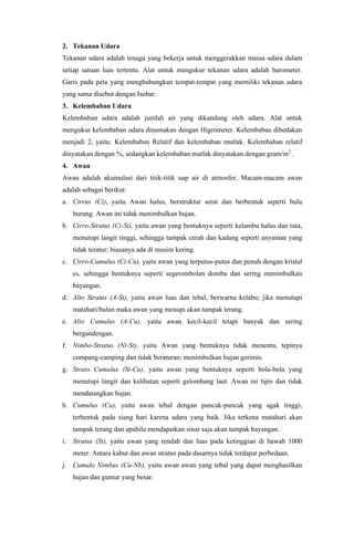 2. Tekanan Udara
Tekanan udara adalah tenaga yang bekerja untuk menggerakkan massa udara dalam
setiap satuan luas tertentu. Alat untuk mengukur tekanan udara adalah barometer.
Garis pada peta yang menghubungkan tempat-tempat yang memiliki tekanan udara
yang sama disebut dengan Isobar.
3. Kelembaban Udara
Kelembaban udara adalah jumlah air yang dikandung oleh udara. Alat untuk
mengukur kelembaban udara dinamakan dengan Higrometer. Kelembaban dibedakan
menjadi 2, yaitu: Kelembaban Relatif dan kelembaban mutlak. Kelembaban relatif
dinyatakan dengan %, sedangkan kelembaban mutlak dinyatakan dengan gram/m3
.
4. Awan
Awan adalah akumulasi dari titik-titik uap air di atmosfer. Macam-macam awan
adalah sebagai berikut:
a. Cirrus (Ci), yaitu Awan halus, berstruktur serat dan berbentuk seperti bulu
burung. Awan ini tidak menimbulkan hujan.
b. Cirro-Stratus (Ci-St), yaitu awan yang bentuknya seperti kelambu halus dan rata,
menutupi langit tinggi, sehingga tampak cerah dan kadang seperti anyaman yang
tidak teratur; biasanya ada di musim kering.
c. Cirro-Cumulus (Ci-Cu), yaitu awan yang terputus-putus dan penuh dengan kristal
es, sehingga bentuknya seperti segerombolan domba dan sering menimbulkan
bayangan.
d. Alto Stratus (A-St), yaitu awan luas dan tebal, berwarna kelabu; jika menutupi
matahari/bulan maka awan yang menupi akan tampak terang.
e. Alto Cumulus (A-Cu), yaitu awan kecil-kecil tetapi banyak dan sering
bergandengan.
f. Nimbo-Stratus (Ni-St), yaitu Awan yang bentuknya tidak menentu, tepinya
compang-camping dan tidak beraturan; menimbulkan hujan gerimis.
g. Strato Cumulus (St-Cu), yaitu awan yang bentuknya seperti bola-bola yang
menutupi langit dan kelihatan seperti gelombang laut. Awan ini tipis dan tidak
mendatangkan hujan.
h. Cumulus (Cu), yaitu awan tebal dengan puncak-puncak yang agak tinggi,
terbentuk pada siang hari karena udara yang baik. Jika terkena matahari akan
tampak terang dan apabila mendapatkan sinar saja akan tampak bayangan.
i. Stratus (St), yaitu awan yang rendah dan luas pada ketinggian di bawah 1000
meter. Antara kabut dan awan stratus pada dasarnya tidak terdapat perbedaan.
j. Cumulo Nimbus (Cu-Nb), yaitu awan awan yang tebal yang dapat menghasilkan
hujan dan guntur yang besar.
 