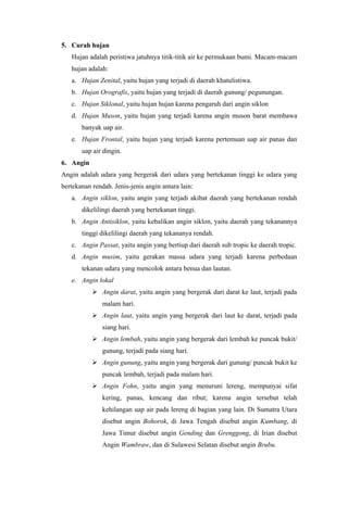 5. Curah hujan
Hujan adalah peristiwa jatuhnya titik-titik air ke permukaan bumi. Macam-macam
hujan adalah:
a. Hujan Zenital, yaitu hujan yang terjadi di daerah khatulistiwa.
b. Hujan Orografis, yaitu hujan yang terjadi di daerah gunung/ pegunungan.
c. Hujan Siklonal, yaitu hujan hujan karena pengaruh dari angin siklon
d. Hujan Muson, yaitu hujan yang terjadi karena angin muson barat membawa
banyak uap air.
e. Hujan Frontal, yaitu hujan yang terjadi karena pertemuan uap air panas dan
uap air dingin.
6. Angin
Angin adalah udara yang bergerak dari udara yang bertekanan tinggi ke udara yang
bertekanan rendah. Jenis-jenis angin antara lain:
a. Angin siklon, yaitu angin yang terjadi akibat daerah yang bertekanan rendah
dikelilingi daerah yang bertekanan tinggi.
b. Angin Antisiklon, yaitu kebalikan angin siklon, yaitu daerah yang tekanannya
tinggi dikelilingi daerah yang tekananya rendah.
c. Angin Passat, yaitu angin yang bertiup dari daerah sub tropic ke daerah tropic.
d. Angin musim, yaitu gerakan massa udara yang terjadi karena perbedaan
tekanan udara yang mencolok antara benua dan lautan.
e. Angin lokal
 Angin darat, yaitu angin yang bergerak dari darat ke laut, terjadi pada
malam hari.
 Angin laut, yaitu angin yang bergerak dari laut ke darat, terjadi pada
siang hari.
 Angin lembah, yaitu angin yang bergerak dari lembah ke puncak bukit/
gunung, terjadi pada siang hari.
 Angin gunung, yaitu angin yang bergerak dari gunung/ puncak bukit ke
puncak lembah, terjadi pada malam hari.
 Angin Fohn, yaitu angin yang menuruni lereng, mempunyai sifat
kering, panas, kencang dan ribut; karena angin tersebut telah
kehilangan uap air pada lereng di bagian yang lain. Di Sumatra Utara
disebut angin Bohorok, di Jawa Tengah disebut angin Kumbang, di
Jawa Timur disebut angin Gending dan Grenggong, di Irian disebut
Angin Wambraw, dan di Sulawesi Selatan disebut angin Brubu.
 