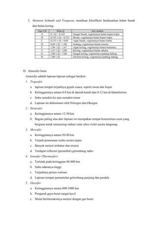 3. Menurut Schmidt and Ferguson, membuat klasifikasi berdasarkan bulan basah
dan bulan kering.
Tipe CH Nilai Q Arti simbol
A 0 ≤ Q < 0,143 Sangat basah, vegetasinya hutan hujan tropis
B 0,143 ≤ Q < 0,333 Basah, vegetasinya hutan hujan tropis
C 0,333 ≤ Q < 0,60 Agak basah, vegetasinya hutan rimba
D 0,60 ≤ Q < 1,00 Sedang, vegetasinya hutan musim
E 1,00 ≤ Q < 1,67 Agak kering, vegetasinya hutan belantara
F 1,67 ≤ Q < 3,00 Kering, vegetasinya hutan sabana.
G 3,00 ≤ Q < 7,00 Sangat kering, vegetasinya padang ilalang
H 7,00 ≤ Q Ekstrim kering, vegetasinya padang ilalang
D. Atmosfer bumi
Atmosfer adalah lapisan-lapisan sebagai berikut:
1. Troposfer
a. lapisan tempat terjadinya gejala cuaca, seperti awan dan hujan
b. Ketinggiannya antara 0-8 km di daerah kutub dan 0-12 km di khatulistiwa
c. Suhu semakin ke atas semakin turun
d. Lapisan ini didominasi oleh Nitrogen dan Oksigen
2. Stratosfer
a. Ketinggiannya antara 12-50 km
b. Bagian paling atas dari lapisan ini merupakan tempat konsentrasi ozon yang
berguna untuk menyaring radiasi sinar ultra violet secara langsung
3. Mesosfer
a. Ketinggiannya natara 50-80 km
b. Terjadi penurunan sushu secara tajam
c. Banyak meteor terbakar dan terurai
d. Terdapat reflector (perambat) gelombang radio
4. Ionosfer (Thermosfer)
a. Terletak pada ketinggian 80-800 km
b. Suhu udaranya tinggi
c. Terjadinya proses ionisasi
d. Lapisan tempat pemantulan gelombang panjang dan pendek
5. Eksosfer
a. Ketinggiannya antara 800-1000 km
b. Pengaruh gaya berat sangat kecil
c. Mulai berinteraksinya meteor dengan gas bumi
 