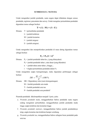 SUMBER DAYA MANUSIA
Untuk mengetahui jumlah penduduk, suatu negara dapat dilakukan dengan sensus
penduduk, registrasi, pencatatan dan survey. Untuk mengukur pertumbuhan penduduk
digunakan rumus sebagai berikut:
T = ( L - M ) + ( I – E )
Dimana T = pertumbuhan penduduk
L = jumlah kelahiran
M = jumlah kematian
I = jumlah imigrasi
E = jumlah emigrasi.
Untuk mengetahui dan memperkirakan penduduk di masa dating digunakan rumus
sebagai berikut:
Pn = P0 (1 + r)n
Dimana Pn = jumlah penduduk tahun ke-n (yang ditanyakan)
P0 = jumlah penduduk tahun 0 atau dasar (yang diketahui)
n = jumlah tahun antar tahun 0 hingga n
r = tingkat pertumbuhan penduduk dalam %
%100x
P
TM
DR


Untuk mengetahui angka ketergantungan, maka digunakan perhitungan sebagai
berikut:
Dimana DR = Dependency ratio (rasio ketergantungan)
M = Jumlah penduduk usia muda
T = Jumlah penduduk usia tua
P = Jumlah penduduk usia produktif
Piramida penduduk dikelompokkan menjadi 3 jenis, yaitu:
e. Piramida penduduk muda, menggambarkan bahwa penduduk suatu negara
sedang mengalami pertumbuhan; menggambarkan jumlah penduduk muda
tinggi; angka kelahiran dan kematian tinggi.
f. Piramida penduduk stationer, menggambarkan bahwa jumlah penduduknya
tetap, angka kematian dan kelahiran hamper seimbang.
g. Piramida penduduk tua, menggambarkan bahwa sebagian besar penduduk pada
usia tua.
 