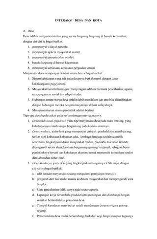 INTERAKSI DESA DAN KOTA
A. Desa
Desa adalah unit pemerintahan yang secara langsung langsung di bawah kecamatan,
dengan ciri-ciri se bagai berikut:
1. mempunyai wilayah tertentu
2. mempunyai system masyarakat sendiri
3. mempunyai pemerintahan sendiri
4. berada langsung di bawah kecamatan
5. mempunyai kebiasaan-kebiasaan pergaulan sendiri
Masyarakat desa mempunyai ciri-ciri antara lain sebagai berikut:
1. Sistem kehidupan yang ada pada dasarnya berkelompok dengan dasar
kekeluargaan (paguyuban).
2. Masyarakat bersifat homogen (menyeragam) dalam hal mata pencaharian, agama,
tata pengaturan sosial dan adapt istiadat.
3. Hubungan antara warga desa terjalin lebih mendalam dan erat bila dibandingkan
dengan hubungan mereka dengan masyarakat di luar wilayahnya.
4. Mata pencaharian utama penduduk adalah bertani.
Tipe-tipe desa berdasarkan pada perkembangan masyarakatnya:
1. Desa tradisional (pradesa), yaitu tipe masyarakat desa pada suku terasing, yang
kehidupannya masih sangat bergantung pada kondisi alamnya.
2. Desa swadaya, yaitu desa yang mempunyai ciri-ciri: penduduknya masih jarang,
terikat oleh kebiasaan-kebiasaan adat, lembaga-lembaga sosialnya masih
sederhana, tingkat pendidikan masyarakat rendah, produktivitas tanah rendah,
dipengaruhi sector alam, keadaan bergunung-gunung/ terpencil, sebagian besar
penduduknya bertani dan kehidupan ekonomi untuk memenuhi kebutuhan sendiri
dan kebutuhan sehari-hari.
3. Desa Swakarya, yaitu desa yang tingkat perkembangannya lebih maju, dengan
ciri-ciri sebagai berikut:
a. adat istiadat masyarakat sedang mengalami perubahan (transisi)
b. pengaruh dari luar mulai masuk ke dalam masyarakat dan mempengaruhi cara
berpikir.
c. Mata pencaharian tidak hanya pada sector agraris.
d. Lapangan kerja bertambah, produktivitas meningkat dan diimbangi dengan
semakin bertambahnya prasarana desa.
e. Tumbuh kesadaran masyarakat untuk membangun desanya secara gotong
royong.
f. Pemerintahan desa mulai berkembang, baik dari segi fungsi maupun tugasnya
 