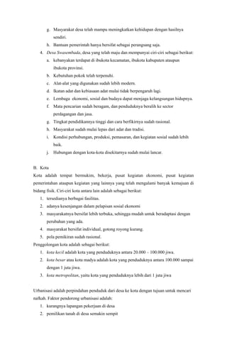 g. Masyarakat desa telah mampu meningkatkan kehidupan dengan hasilnya
sendiri.
h. Bantuan pemerintah hanya bersifat sebagai perangsang saja.
4. Desa Swasembada, desa yang telah maju dan mempunyai ciri-ciri sebagai berikut:
a. kebanyakan terdapat di ibukota kecamatan, ibukota kabupaten ataupun
ibukota provinsi.
b. Kebutuhan pokok telah terpenuhi.
c. Alat-alat yang digunakan sudah lebih modern.
d. Ikatan adat dan kebiasaan adat mulai tidak berpengaruh lagi.
e. Lembaga ekonomi, sosial dan budaya dapat menjaga kelangsungan hidupnya.
f. Mata pencarian sudah beragam, dan penduduknya beralih ke sector
perdagangan dan jasa.
g. Tingkat pendidikannya tinggi dan cara berfikirnya sudah rasional.
h. Masyarakat sudah mulai lepas dari adat dan tradisi.
i. Kondisi perhubungan, produksi, pemasaran, dan kegiatan sosial sudah lebih
baik.
j. Hubungan dengan kota-kota disekitarnya sudah mulai lancar.
B. Kota
Kota adalah tempat bermukim, bekerja, pusat kegiatan ekonomi, pusat kegiatan
pemerintahan ataupun kegiatan yang lainnya yang telah mengalami banyak kemajuan di
bidang fisik. Ciri-ciri kota antara lain adalah sebagai berikut:
1. tersedianya berbagai fasilitas.
2. adanya kesenjangan dalam pelapisan sosial ekonomi
3. masyarakatnya bersifat lebih terbuka, sehingga mudah untuk beradaptasi dengan
perubahan yang ada.
4. masyarakat bersifat individual, gotong royong kurang.
5. pola pemikiran sudah rasional.
Penggolongan kota adalah sebagai berikut:
1. kota kecil adalah kota yang penduduknya antara 20.000 – 100.000 jiwa.
2. kota besar atau kota madya adalah kota yang penduduknya antara 100.000 sampai
dengan 1 juta jiwa.
3. kota metropolitan, yaitu kota yang penduduknya lebih dari 1 juta jiwa
Urbanisasi adalah perpindahan penduduk dari desa ke kota dengan tujuan untuk mencari
nafkah. Faktor pendorong urbanisasi adalah:
1. kurangnya lapangan pekerjaan di desa
2. pemilikan tanah di desa semakin sempit
 