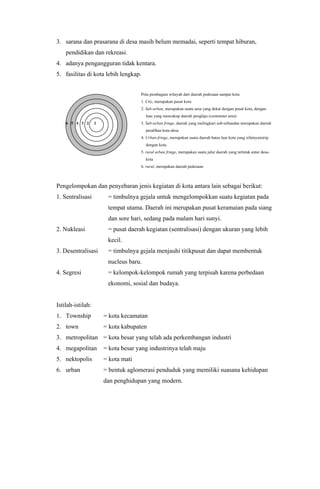 3. sarana dan prasarana di desa masih belum memadai, seperti tempat hiburan,
pendidikan dan rekreasi.
4. adanya pengangguran tidak kentara.
5. fasilitas di kota lebih lengkap.
Pola pembagian wilayah dari daerah pedesaan sampai kota
1. City, merupakan pusat kora
2. Sub-urban, merupakan suatu area yang dekat dengan pusat kota, dengan
luas yang mencakup daerah penglaju (commuter area)
6 5 4 3 2 1 3. Sub-urban fringe, daerah yang melingkari sub-urbandan merupakan daerah
peralihan kota-desa
4. Urban-fringe, merupakan suatu daerah batas luar kota yang sifatnyamirip
dengan kota.
5. rural urban fringe, merupakan suatu jalur daerah yang terletak antar desa-
kota
6. rural, merupakan daerah pedesaan
Pengelompokan dan penyebaran jenis kegiatan di kota antara lain sebagai berikut:
1. Sentralisasi = timbulnya gejala untuk mengelompokkan suatu kegiatan pada
tempat utama. Daerah ini merupakan pusat keramaian pada siang
dan sore hari, sedang pada malam hari sunyi.
2. Nukleasi = pusat daerah kegiatan (sentralisasi) dengan ukuran yang lebih
kecil.
3. Desentralisasi = timbulnya gejala menjauhi titikpusat dan dapat membentuk
nucleus baru.
4. Segresi = kelompok-kelompok rumah yang terpisah karena perbedaan
ekonomi, sosial dan budaya.
Istilah-istilah:
1. Township = kota kecamatan
2. town = kota kabupaten
3. metropolitan = kota besar yang telah ada perkembangan industri
4. megapolitan = kota besar yang industrinya telah maju
5. nektopolis = kota mati
6. urban = bentuk aglomerasi penduduk yang memiliki suasana kehidupan
dan penghidupan yang modern.
 