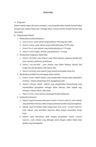 INDUSTRI
A. Pengertian
Industri adalah bagian dari proses produksi, yang mengolah bahan mentah menjadi bahan
setengah jadi ataupun bahan jadi, sehingga bahan/ barang tersebut menjadi bernilai bagi
masyarakat.
B. Penggolongan Industri
1. Berdasarkan jumlah pekerjanya:
a. Industri besar, yaitu industri dengan pekerja 100 orang atau lebih
b. Industri sedang, yaitu industri yang jumlah pekerjanya 20-99 orang
c. Industri kecil, yaitu industri yang jumlah pekerjanya 5-19 orang
d. Industri rumah tangga, industri yang pekerjanya 1-4 orang
2. Berdasarkan terdapatnya bahan baku
a. Industri ekstraktif, yaitu industri yang bahan bakunya langsung diambil dari
alam, misalnya: pertanian, perkebunan.
b. Industri non-ekstraktif , yaitu industri yang bahan bakunya diambil dari
tempat lain dan disediakan oleh industri lain.
c. Industri fasilitatif, yaitu industri yang menjual jasa kepada orang lain.
3. Berdasarkan produktivitas perorangan dalam industri:
a. Industri primer adalah industri yang menghasilkan barang tanpa pengolahan,
misalnya : industri pengeringan ikan, penggilingan padi.
b. Industri sekunder adalah industri yang menghasilkan barang-barang yang
membutuhkan pengolahan sehingga bahan bakunya tidak tampak lagi,
misalnya: industri tekstil, elektronika.
c. Industri tersier, yaitu industri yang bergerak pada bidang jasa.
4. berdasarkan lokasinya
a. Industri yang berorientasi pada pasar (market oriented industry), yaitu industri
yang pemilihan lokasinya dekat dengan pemasaran produk yang bersangkutan.
b. Industri yang berorientasi pada tenaga kerja (man power oriented industry),
yaitu industri yang pemilihan lokasinya dekat dengan ketersedian tenaga
kerja.
c. Industri yang berorientasi pada temapat pengolahan (supply oriented
industry), yaitu industri yang dibangun dekat dengan sumber bahan baku
produk yang bersangkutan.
 