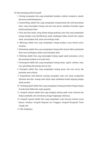 B. Ilmu penunjang dalam Geografi
1. Geologi merupakan ilmu yang mempelajari kejadian, struktur, komposisi, sejarah,
dan proses perkembangannya.
2. Geomorfologi adalah ilmu yang mempelajari tentang bentuk dan relief permukaan
bumi, yang menyangkut tentang asal-usul serta proses terjadinya beraneka ragam
bentuk permukaan bumi.
3. Soils atau ilmu tanah, sering disebut dengan pedologi yaitu ilmu yang mempelajari
tentang keadaan serta klasifikasinya tanah, kandungan bahan mineral dan organic
tanah, serta keadaan fisik, kimia serta biologis tanah.
4. Meteorogi adalah ilmu yang mempelajari tentang keadaan cuaca beserta unsur-
unsurnya.
5. Klimatologi adalah ilmu yang mempelajari tentang iklim beserta faktor pembentuk
iklim serta membaginya dalam suatu kelompok iklim.
6. Hidrologi adalah ilmu yang menyangkut tentang segala aspek pencatatan, survey
dan pemetaan keadaan air di muka bumi
7. Oceanografi adalah ilmu yang mempelajari tentang lautan, seperti: salinitas, suhu,
arus, gelombang dan pasang-surut air laut.
8. Kartografi adalah ilmu yang mempelajari tentang proses dan cara survey dan
pemetaan suatu wilayah.
9. Penginderaan Jauh (Remote sensing) merupakan suatu cara untuk memperoleh
informasi atau data tentang suatu obyek tanpa melakukan kontak langsung dengan
obyek tersebut.
10. Antropogeografi adalah ilmu yang mempelajari tentang persebaran bangsa-bangsa
di muka bumi dilihat dari sudut geografis.
11. Geografi manusia adalah ilmu yang mengkaji tentang aspek sosial, ekonomi dan
budaya penduduk serta interaksinya dengan lingkungan sekitarnya.
12. Geografi regional adalah ilmu yang mempelajari suatu kawasan tertentu secara
khusus, misalnya: Geografi Regional asia Tenggara, Geografi Rewgional Timur
Tengah, dsb.
13. Dan sebagainya.
 