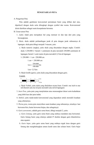 PENGETAHUAN PETA
A. Pengertian Peta
Peta adalah gambaran konvensinal permukaan bumi yang dilihat dari atas,
diperkecil dengan skala serta dilengkapi dengan symbol dan warna. Konvensional
disini diartikan sebagai suatu kesepakatan bersama.
B. Unsur-unsur Peta
1. Judul, Judul peta merupakan hal yang memuat isi dan tipe dari peta yang
bersangkutan.
2. Skala, skala adalah perbandingan jarak di peta dengan jarak sebenarnya di
lapangan. skala peta dibagi menjadi 3 macam, yatu:
a. Skala numeric (angka), yaitu skala yang dinyatakan dengan angka. Contoh:
skala 1:250.000 (= berarti 1 centimeter di peta mewakili 250.000 centimeter di
lapangan; berarti 1 centi meter di peta mewakili 2,5 km di lapangan
1: 250.000 = 1 cm : 250.000 cm
1 cm = 250.000 cm
kmcm
000.100
000.250
1 
1cm =2,5 km
b. Skala Grafik (garis), yaitu skala yang dinyatakan dengan garis.
Contoh:
0 1 2 3 4 cm
0 4 8 12 16 km
c. Skala Verbal, yaitu skala yang dituliskan secara lisan. Contoh: one inch to one
mil (berarti satu inci di peta mewakili satu mil di lapangan)
3. Inzet Peta, yaitu peta yang menjelaskan atau menerangkan lokasi serta kedudukan
yang lebih luas dari peta induk.
4. Simbol, yaitu tanda-tanda konvensional yang digunakan untuk mewakili keadaan
yang sebenarnya.
5. Warna peta, warna peta mencirikan suatu keadaan yang sebenarnya, misalnya: laut
berwarna biru, hutan berwarna hiajau, dan sebagainya)
6. Garis astronomis, adalah garis semu bumi, dibagi menjadi 2, yaitu:
a. Garis Lintang, yaitu garis semu bumi yang arahnya mendatar atau horizontal.
Garis lintang bumi yang nilainya adalah 0º disebut dengan garis khatulistiwa
atau equator.
b. Garis bujur, yaitu garis semu bumi yang arahnya tegak lurus dengan garis
lintang dan menghubungkan antara kutub utara dan selatan bumi. Garis bujur
 