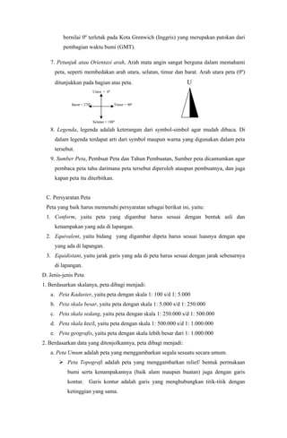 bernilai 0º terletak pada Kota Grenwich (Inggris) yang merupakan patokan dari
pembagian waktu bumi (GMT).
7. Petunjuk atau Orientasi arah, Arah mata angin sangat berguna dalam memahami
peta, seperti membedakan arah utara, selatan, timur dan barat. Arah utara peta (0º)
ditunjukkan pada bagian atas peta. U
Utara = 0º
Barat = 270º Timur = 90º
Selatan = 180º
8. Legenda, legenda adalah keterangan dari symbol-simbol agar mudah dibaca. Di
dalam legenda terdapat arti dari symbol maupun warna yang digunakan dalam peta
tersebut.
9. Sumber Peta, Pembuat Peta dan Tahun Pembuatan, Sumber peta dicantumkan agar
pembaca peta tahu darimana peta tersebut diperoleh ataupun pembuatnya, dan juga
kapan peta itu diterbitkan.
C. Persyaratan Peta
Peta yang baik harus memenuhi persyaratan sebagai berikut ini, yaitu:
1. Conform, yaitu peta yang digambar harus sesuai dengan bentuk asli dan
kenampakan yang ada di lapangan.
2. Equivalent, yaitu bidang yang digambar dipeta harus sesuai luasnya dengan apa
yang ada di lapangan.
3. Equidistant, yaitu jarak garis yang ada di peta harus sesuai dengan jarak sebenarnya
di lapangan.
D. Jenis-jenis Peta
1. Berdasarkan skalanya, peta dibagi menjadi:
a. Peta Kadaster, yaitu peta dengan skala 1: 100 s/d 1: 5.000
b. Peta skala besar, yaitu peta dengan skala 1: 5.000 s/d 1: 250.000
c. Peta skala sedang, yaitu peta dengan skala 1: 250.000 s/d 1: 500.000
d. Peta skala kecil, yaitu peta dengan skala 1: 500.000 s/d 1: 1.000.000
e. Peta geografis, yaitu peta dengan skala lebih besar dari 1: 1.000.000
2. Berdasarkan data yang ditonjolkannya, peta dibagi menjadi:
a. Peta Umum adalah peta yang menggambarkan segala sesuatu secara umum.
 Peta Topografi adalah peta yang menggambarkan relief/ bentuk permukaan
bumi serta kenampakannya (baik alam maupun buatan) juga dengan garis
kontur. Garis kontur adalah garis yang menghubungkan titik-titik dengan
ketinggian yang sama.
 