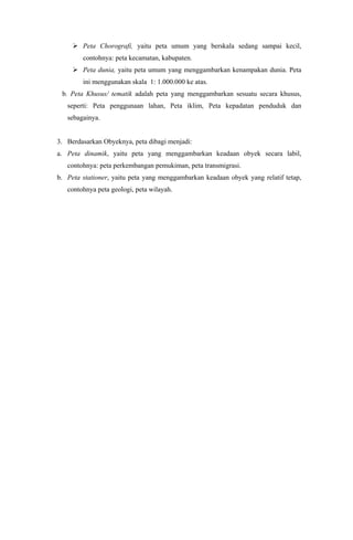  Peta Chorografi, yaitu peta umum yang berskala sedang sampai kecil,
contohnya: peta kecamatan, kabupaten.
 Peta dunia, yaitu peta umum yang menggambarkan kenampakan dunia. Peta
ini menggunakan skala 1: 1.000.000 ke atas.
b. Peta Khusus/ tematik adalah peta yang menggambarkan sesuatu secara khusus,
seperti: Peta penggunaan lahan, Peta iklim, Peta kepadatan penduduk dan
sebagainya.
3. Berdasarkan Obyeknya, peta dibagi menjadi:
a. Peta dinamik, yaitu peta yang menggambarkan keadaan obyek secara labil,
contohnya: peta perkembangan pemukiman, peta transmigrasi.
b. Peta stationer, yaitu peta yang menggambarkan keadaan obyek yang relatif tetap,
contohnya peta geologi, peta wilayah.
 