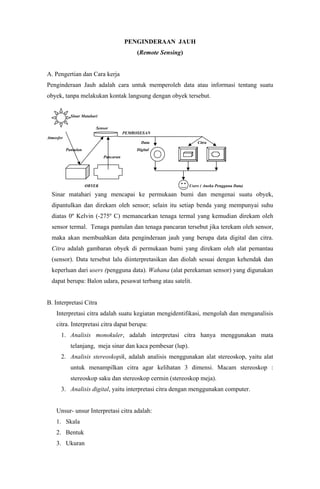 PENGINDERAAN JAUH
(Remote Sensing)
A. Pengertian dan Cara kerja
Penginderaan Jauh adalah cara untuk memperoleh data atau informasi tentang suatu
obyek, tanpa melakukan kontak langsung dengan obyek tersebut.
Sinar Matahari
Sensor
PEMROSESAN
Atmosfer
Data Citra
Pantulan Digital
Pancaran
OBYEK Users ( Aneka Pengguna Data)
Sinar matahari yang mencapai ke permukaan bumi dan mengenai suatu obyek,
dipantulkan dan direkam oleh sensor; selain itu setiap benda yang mempunyai suhu
diatas 0º Kelvin (-275º C) memancarkan tenaga termal yang kemudian direkam oleh
sensor termal. Tenaga pantulan dan tenaga pancaran tersebut jika terekam oleh sensor,
maka akan membuahkan data penginderaan jauh yang berupa data digital dan citra.
Citra adalah gambaran obyek di permukaan bumi yang direkam oleh alat pemantau
(sensor). Data tersebut lalu diinterpretasikan dan diolah sesuai dengan kehendak dan
keperluan dari users (pengguna data). Wahana (alat perekaman sensor) yang digunakan
dapat berupa: Balon udara, pesawat terbang atau satelit.
B. Interpretasi Citra
Interpretasi citra adalah suatu kegiatan mengidentifikasi, mengolah dan menganalisis
citra. Interpretasi citra dapat berupa:
1. Analisis monokuler, adalah interpretasi citra hanya menggunakan mata
telanjang, meja sinar dan kaca pembesar (lup).
2. Analisis stereoskopik, adalah analisis menggunakan alat stereoskop, yaitu alat
untuk menampilkan citra agar kelihatan 3 dimensi. Macam stereoskop :
stereoskop saku dan stereoskop cermin (stereoskop meja).
3. Analisis digital, yaitu interpretasi citra dengan menggunakan computer.
Unsur- unsur Interpretasi citra adalah:
1. Skala
2. Bentuk
3. Ukuran
 