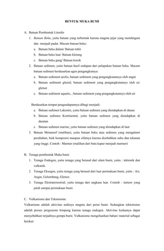BENTUK MUKA BUMI
A. Batuan Pembentuk Litosfer
1. Batuan Beku, yaitu batuan yang terbentuk karena magma pijar yang mendingain
dan menjadi padat. Macam batuan beku:
a. Batuan beku dalam/ Batuan tubir
b. Batuan beku luar/ Batuan klerang
c. Batuan beku gang/ Batuan korok
2. Batuan sedimen, yaitu batuan hasil endapan dari pelapukan batuan beku. Macam
batuan sedimen berdasarkan agen pengangkutnya:
a. Batuan sediment aeolis, batuan sediment yang pengangkutannya oleh angin
b. Batuan sediment glasial, batuan sediment yang pengangkutannya oleh es/
gletser
c. Batuan sediment aquatis, , batuan sediment yang pengangkutannya oleh air
Berdasarkan tempat pengendapannya dibagi menjadi:
a. Batuan sedimen Lakustre, yaitu batuan sedimen yang diendapkan di danau
b. Batuan sedimen Kontinental, yaitu batuan sedimen yang diendapkan di
daratan
c. Batuan sedimen marine, yaitu batuan sedimen yang diendapkan di laut
3. Batuan Metamorf (malihan), yaitu batuan beku atau sedimen yang mengalami
perubahan, baik komposisi maupun sifatnya karena disebabkan suhu dan tekanan
yang tinggi. Contoh : Marmer (malihan dari batu kapur menjadi marmer)
B. Tenaga pembentuk Muka bumi
1. Tenaga Endogen, yaitu tenaga yang berasal dari alam bumi, yaitu : tektonik dan
vulkanik.
2. Tenaga Eksogen, yaitu tenaga yang berasal dari luar permukaan bumi, yaitu : Air,
Angin, Gelombang, Gletser.
3. Tenaga Ekstraterrestrial, yaitu tenaga dari angkasa luar. Contoh : meteor yang
jatuh sampai permukaan bumi.
C. Vulkanisme dan Tektonisme
Vulkanisme adalah aktivitas naiknya magma dari perut bumi. Sedangkan tektonisme
adalah proses pergeseran lempeng karena tenaga endogen. Aktivitas keduanya dapat
menyebabkan terjadinya gempa bumi. Vulkanisme mengeluarkan bahan/ material sebagai
berikut:
 